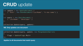 CRUD update
var update = new UpdateDocument {
{ "$set", new BsonDocument("LastName", "A new name") }
};
!

var query = new QueryDocument {
{ "LastName", "Developer" }
};
!

collection.Update(query, update);
NB. Only updates one document
collection.Update(query, update, new MongoUpdateOptions
{
Flags = UpdateFlags.Multi
});
Applies to all documents that match query

 