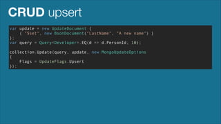 CRUD upsert
var update = new UpdateDocument {
{ "$set", new BsonDocument("LastName", "A new name") }
};
var query = Query<Developer>.EQ(d => d.PersonId, 10);
!

collection.Update(query, update, new MongoUpdateOptions
{
Flags = UpdateFlags.Upsert
});

 