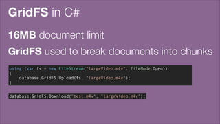 GridFS in C#
16MB document limit
GridFS used to break documents into chunks
using (var fs = new FileStream("largeVideo.m4v", FileMode.Open))
{
database.GridFS.Upload(fs, "largeVideo.m4v");
}
database.GridFS.Download("test.m4v", "largeVideo.m4v");

 