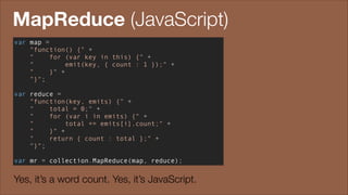 MapReduce (JavaScript)
var map =
"function() {" +
"
for (var key in this) {" +
"
emit(key, { count : 1 });" +
"
}" +
"}";
!

var reduce =
"function(key, emits) {" +
"
total = 0;" +
"
for (var i in emits) {" +
"
total += emits[i].count;" +
"
}" +
"
return { count : total };" +
"}";
!

var mr = collection.MapReduce(map, reduce);

Yes, it’s a word count. Yes, it’s JavaScript.

 