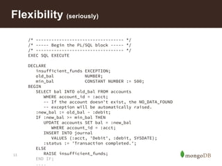 13
Flexibility (seriously)
/* ---------------------------------- */
/* ----- Begin the PL/SQL block ----- */
/* ---------------------------------- */
EXEC SQL EXECUTE
DECLARE
insufficient_funds EXCEPTION;
old_bal NUMBER;
min_bal CONSTANT NUMBER := 500;
BEGIN
SELECT bal INTO old_bal FROM accounts
WHERE account_id = :acct;
-- If the account doesn't exist, the NO_DATA_FOUND
-- exception will be automatically raised.
:new_bal := old_bal - :debit;
IF :new_bal >= min_bal THEN
UPDATE accounts SET bal = :new_bal
WHERE account_id = :acct;
INSERT INTO journal
VALUES (:acct, 'Debit', :debit, SYSDATE);
:status := 'Transaction completed.';
ELSE
RAISE insufficient_funds;
END IF;
....
 