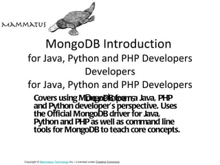MongoDB Introduction
  for Java, Python and PHP Developers
                 Developers
  for Java, Python and PHP Developers
                 Developers
   Covers using MongoDB from a Java, PHP
       and Python developer’s perspective. Uses
       the Official MongoDB driver for Java,
       Python and PHP as well as command line
       tools for MongoDB to teach core concepts.


Copyright © Mammatus Technology Inc. | Licensed under Creative Commons.
 