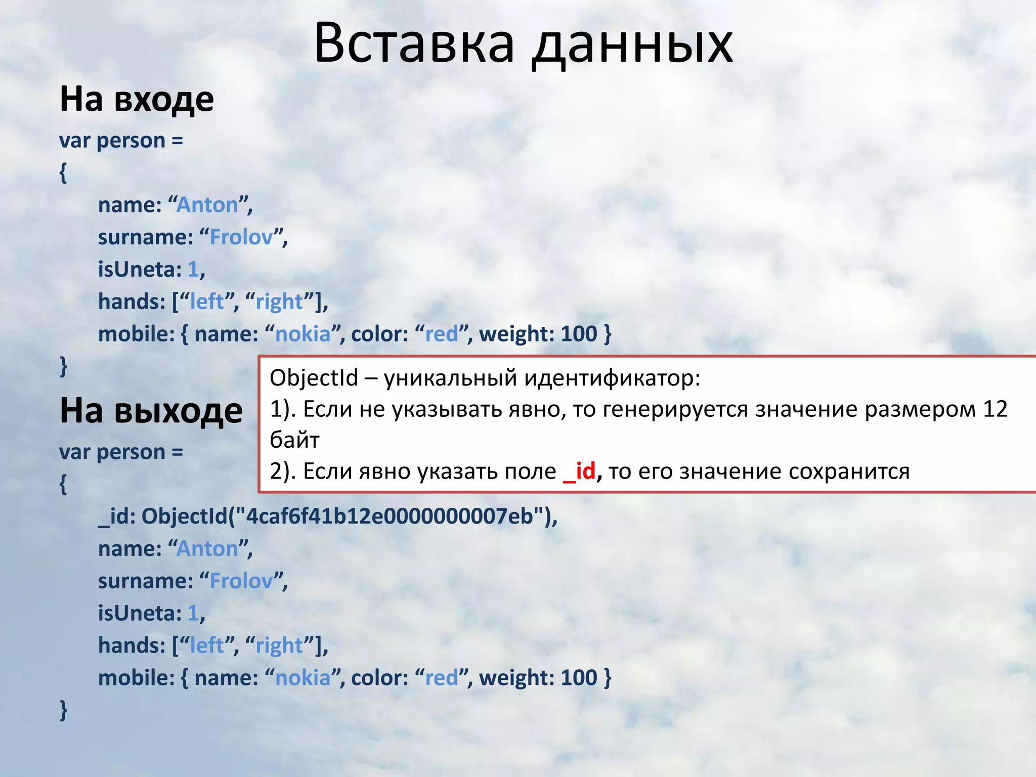Вставка данныхНа входеvar person = {	name: “Anton”,	surname: “Frolov”,	isUneta: 1,	hands: [“left”, “right”],	mobile: { name: “nokia”, color: “red”, weight: 100 }}На выходеvar person = {_id: ObjectId("4caf6f41b12e0000000007eb"),	name: “Anton”,	surname: “Frolov”,	isUneta: 1,	hands: [“left”, “right”],	mobile: { name: “nokia”, color: “red”, weight: 100 }}ObjectId – уникальный идентификатор:1). Если не указывать явно, то генерируется значение размером 12 байт2). Если явно указать поле _id,то его значение сохранится