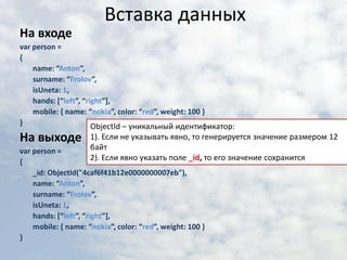 Вставка данныхНа входеvar person = {	name: “Anton”,	surname: “Frolov”,	isUneta: 1,	hands: [“left”, “right”],	mobile: { name: “nokia”, color: “red”, weight: 100 }}На выходеvar person = {_id: ObjectId("4caf6f41b12e0000000007eb"),	name: “Anton”,	surname: “Frolov”,	isUneta: 1,	hands: [“left”, “right”],	mobile: { name: “nokia”, color: “red”, weight: 100 }}ObjectId – уникальный идентификатор:1). Если не указывать явно, то генерируется значение размером 12 байт2). Если явно указать поле _id,то его значение сохранится
