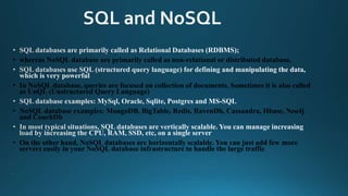 • whereas NoSQL database are primarily called as non-relational or distributed database.
• In NoSQL database, queries are focused on collection of documents. Sometimes it is also called
as UnQL (Unstructured Query Language)
• NoSQL database examples: MongoDB, BigTable, Redis, RavenDb, Cassandra, Hbase, Neo4j
and CouchDb
• On the other hand, NoSQL databases are horizontally scalable. You can just add few more
servers easily in your NoSQL database infrastructure to handle the large traffic
 