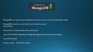 MongoDB is an open source database that uses a document-oriented data model
MongoDB is built on an architecture of collections and
documents.
Documents comprise sets of key-value pairs
Like other NoSQL databases, MongoDB supports dynamic schema design
 