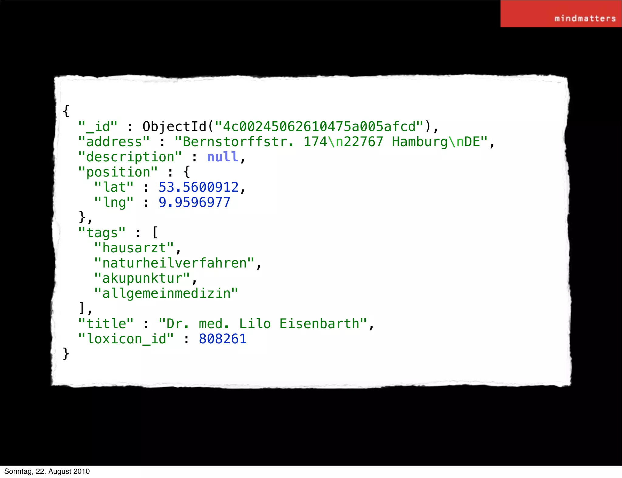 {
                    "_id" : ObjectId("4c00245062610475a005afcd"),
                    "address" : "Bernstorffstr. 174n22767 HamburgnDE",
                    "description" : null,
                    "position" : {
                      "lat" : 53.5600912,
                      "lng" : 9.9596977
                    },
                    "tags" : [
                      "hausarzt",
                      "naturheilverfahren",
                      "akupunktur",
                      "allgemeinmedizin"
                    ],
                    "title" : "Dr. med. Lilo Eisenbarth",
                    "loxicon_id" : 808261
                }




Sonntag, 22. August 2010
 