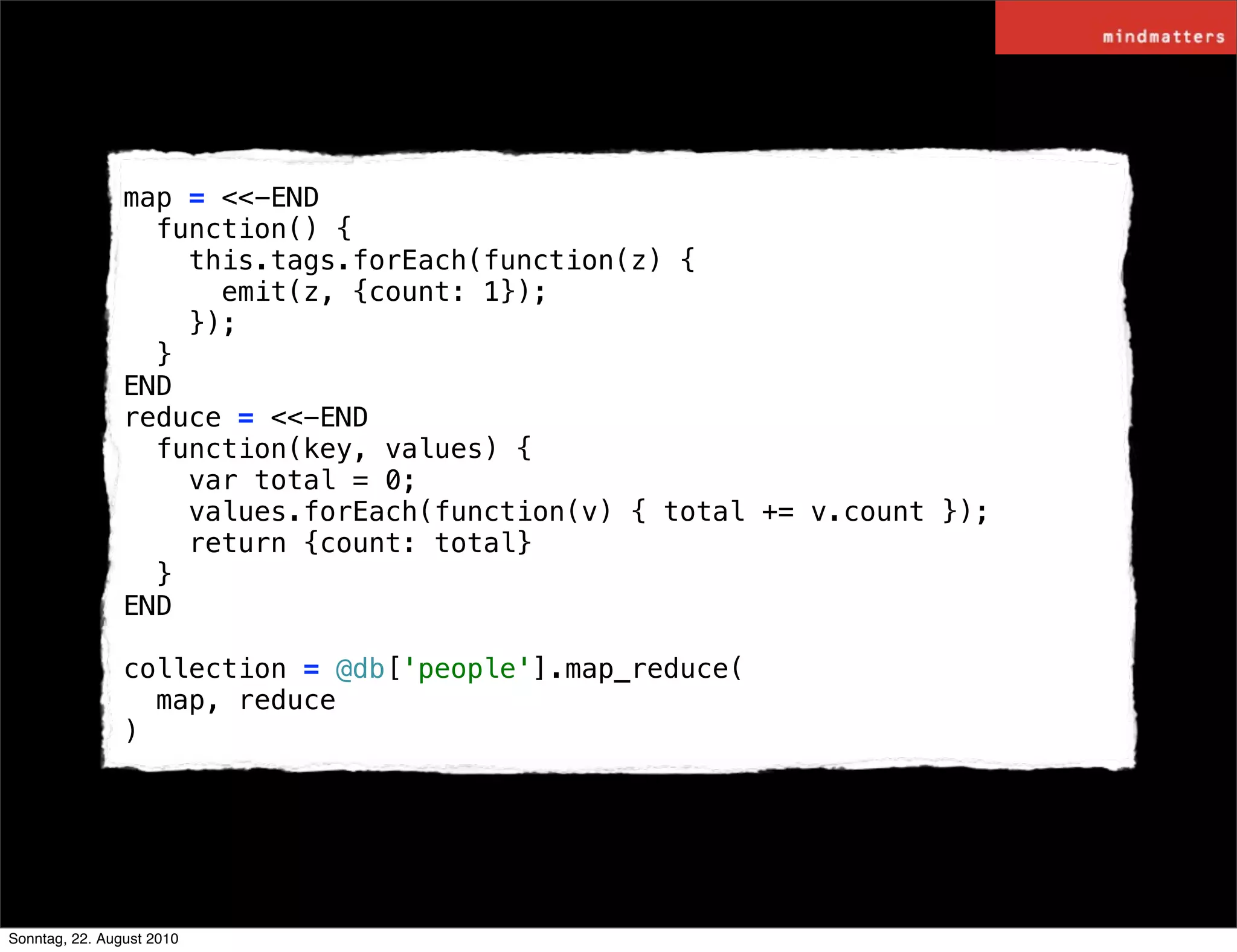 map = <<-END
                  function() {
                    this.tags.forEach(function(z) {
                      emit(z, {count: 1});
                    });
                  }
                END
                reduce = <<-END
                  function(key, values) {
                    var total = 0;
                    values.forEach(function(v) { total += v.count });
                    return {count: total}
                  }
                END

                collection = @db['people'].map_reduce(
                  map, reduce
                )




Sonntag, 22. August 2010
 