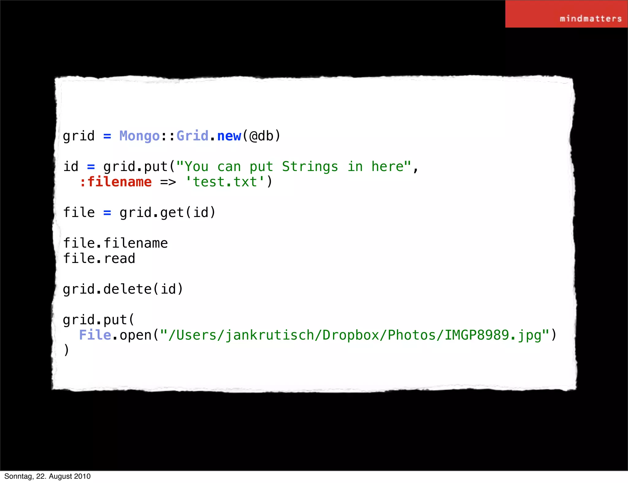 grid = Mongo::Grid.new(@db)

                id = grid.put("You can put Strings in here",
                  :filename => 'test.txt')

                file = grid.get(id)

                file.filename
                file.read

                grid.delete(id)

                grid.put(
                  File.open("/Users/jankrutisch/Dropbox/Photos/IMGP8989.jpg")
                )




Sonntag, 22. August 2010
 