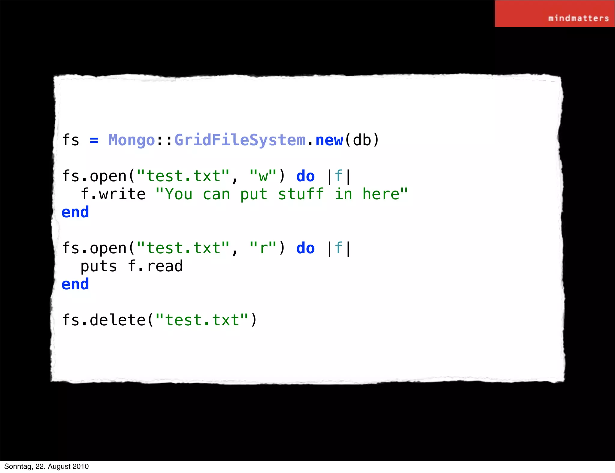 fs = Mongo::GridFileSystem.new(db)

                fs.open("test.txt", "w") do |f|
                  f.write "You can put stuff in here"
                end

                fs.open("test.txt", "r") do |f|
                  puts f.read
                end

                fs.delete("test.txt")




Sonntag, 22. August 2010
 