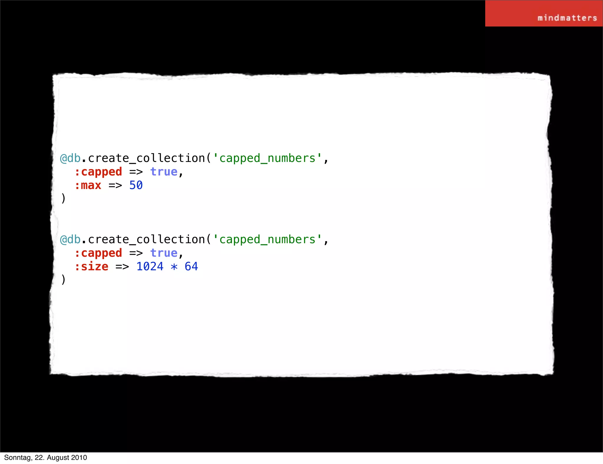 @db.create_collection('capped_numbers',
                  :capped => true,
                  :max => 50
                )


                @db.create_collection('capped_numbers',
                  :capped => true,
                  :size => 1024 * 64
                )




Sonntag, 22. August 2010
 
