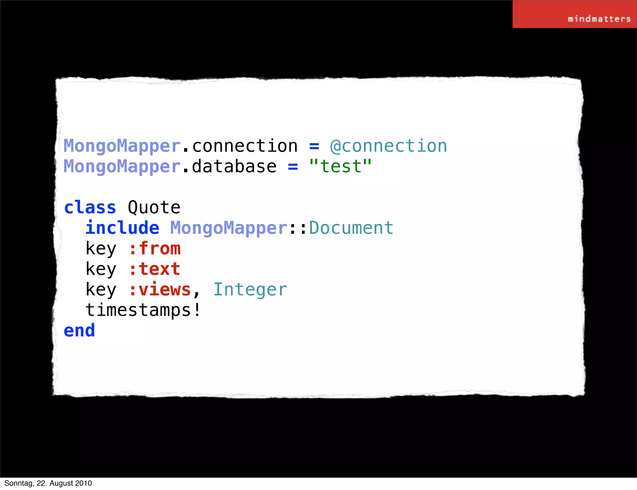 MongoMapper.connection = @connection
                MongoMapper.database = "test"

                class Quote
                  include MongoMapper::Document
                  key :from
                  key :text
                  key :views, Integer
                  timestamps!
                end




Sonntag, 22. August 2010
 