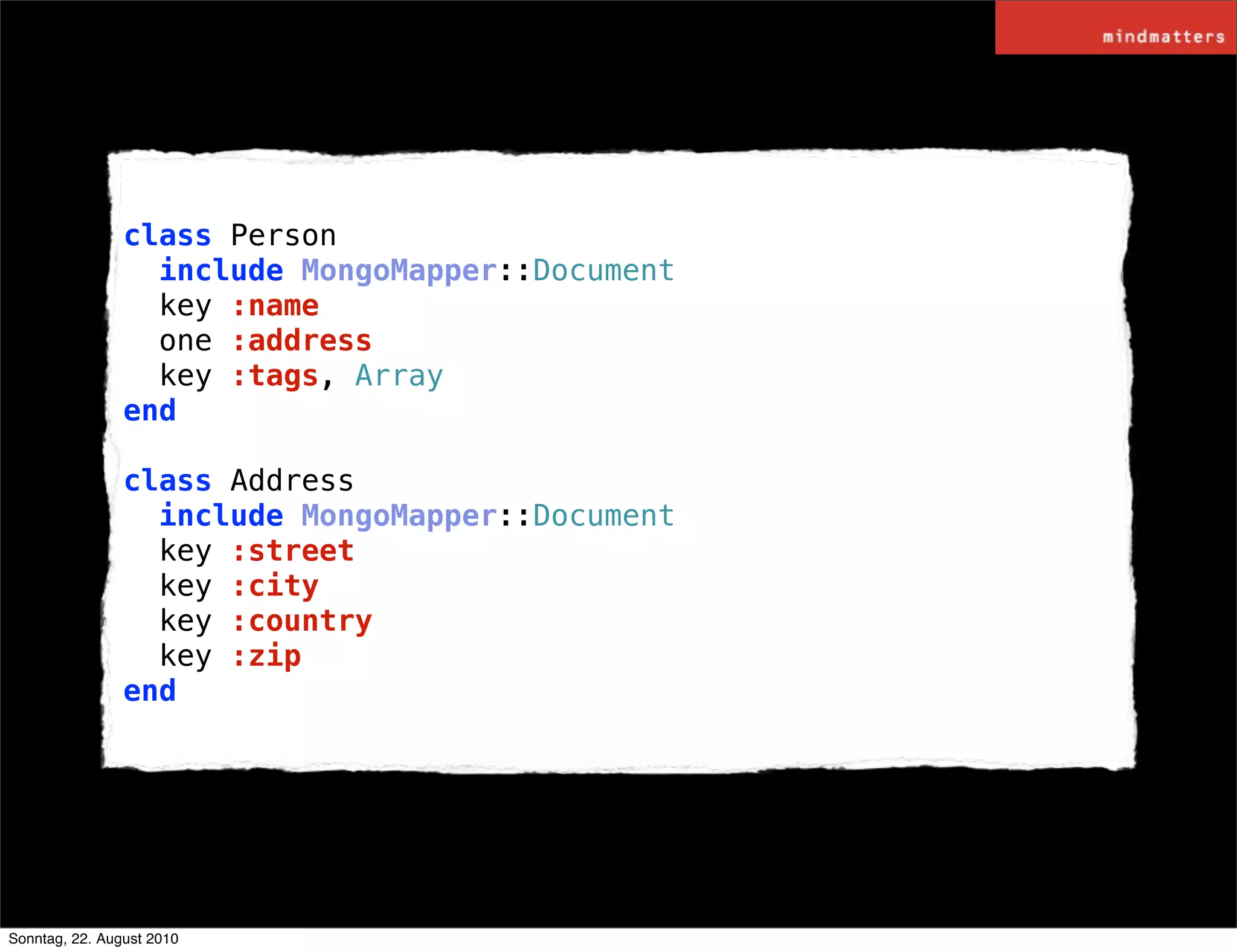 class Person
                  include MongoMapper::Document
                  key :name
                  one :address
                  key :tags, Array
                end

                class Address
                  include MongoMapper::Document
                  key :street
                  key :city
                  key :country
                  key :zip
                end




Sonntag, 22. August 2010
 