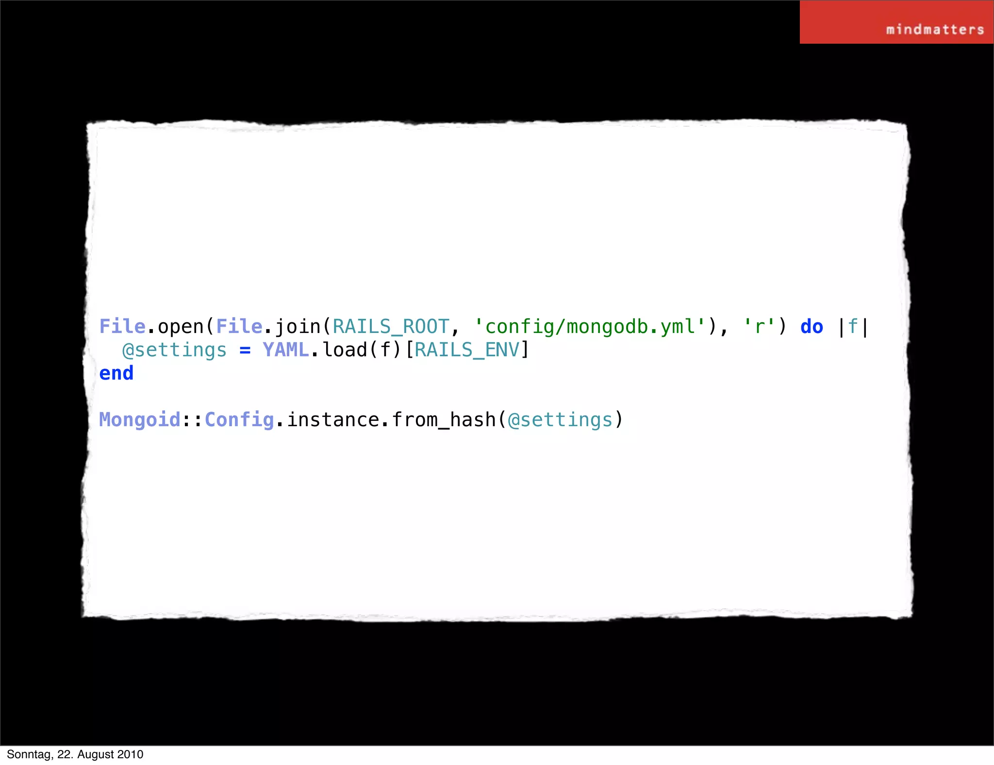 File.open(File.join(RAILS_ROOT, 'config/mongodb.yml'), 'r') do |f|
                  @settings = YAML.load(f)[RAILS_ENV]
                end

                Mongoid::Config.instance.from_hash(@settings)




Sonntag, 22. August 2010
 
