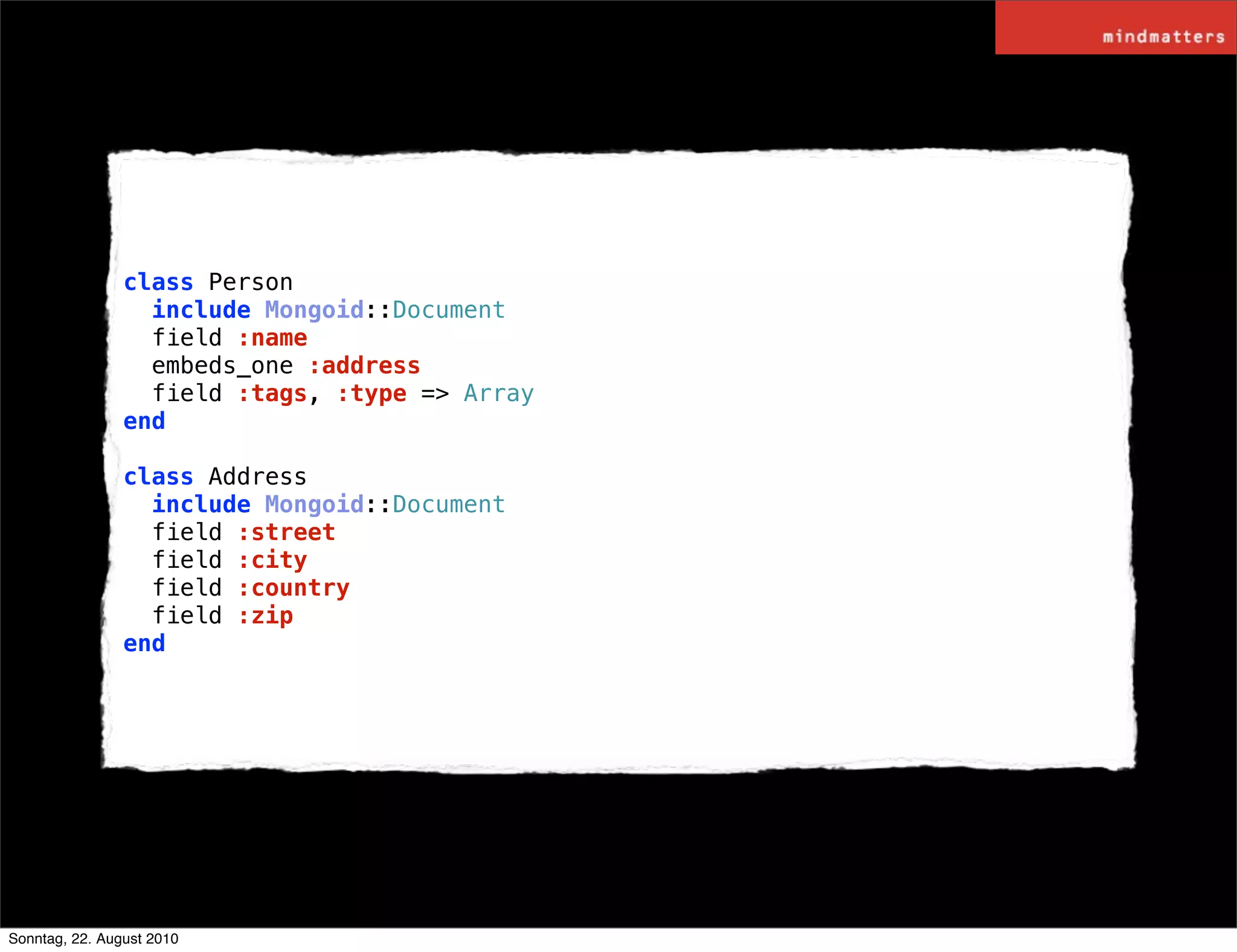 class Person
                  include Mongoid::Document
                  field :name
                  embeds_one :address
                  field :tags, :type => Array
                end

                class Address
                  include Mongoid::Document
                  field :street
                  field :city
                  field :country
                  field :zip
                end




Sonntag, 22. August 2010
 