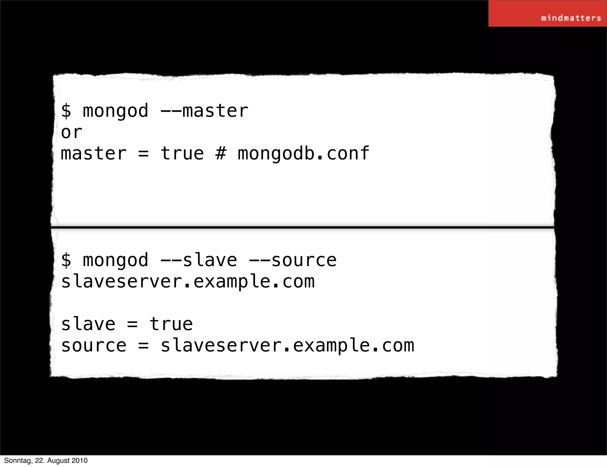 $ mongod --master
                or
                master = true # mongodb.conf




                $ mongod --slave --source
                slaveserver.example.com

                slave = true
                source = slaveserver.example.com




Sonntag, 22. August 2010
 