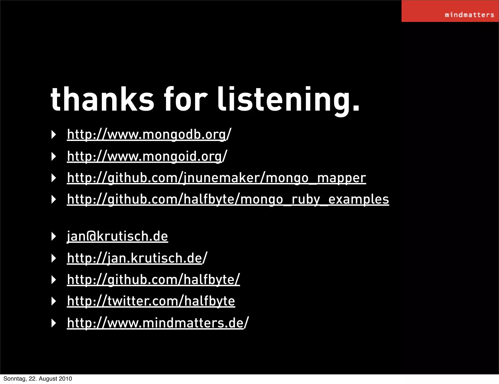 thanks for listening.
                ‣     http://www.mongodb.org/
                ‣     http://www.mongoid.org/
                ‣     http://github.com/jnunemaker/mongo_mapper
                ‣     http://github.com/halfbyte/mongo_ruby_examples

                ‣     jan@krutisch.de
                ‣     http://jan.krutisch.de/
                ‣     http://github.com/halfbyte/
                ‣     http://twitter.com/halfbyte
                ‣     http://www.mindmatters.de/


Sonntag, 22. August 2010
 