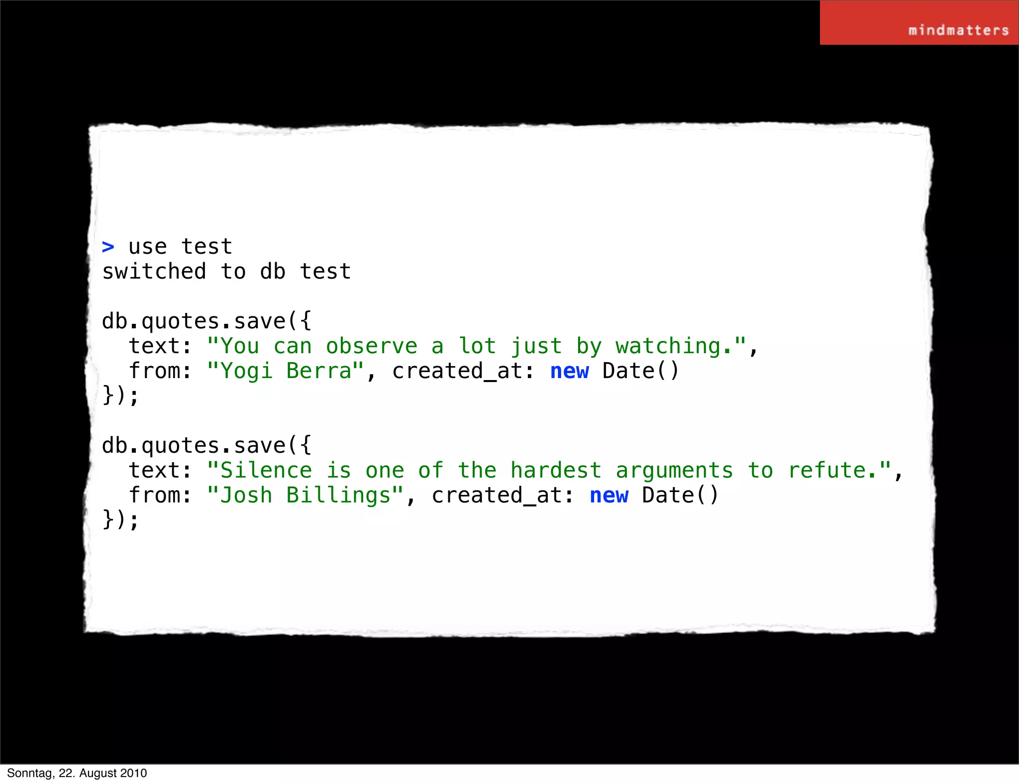 > use test
                switched to db test

                db.quotes.save({
                  text: "You can observe a lot just by watching.",
                  from: "Yogi Berra", created_at: new Date()
                });

                db.quotes.save({
                  text: "Silence is one of the hardest arguments to refute.",
                  from: "Josh Billings", created_at: new Date()
                });




Sonntag, 22. August 2010
 