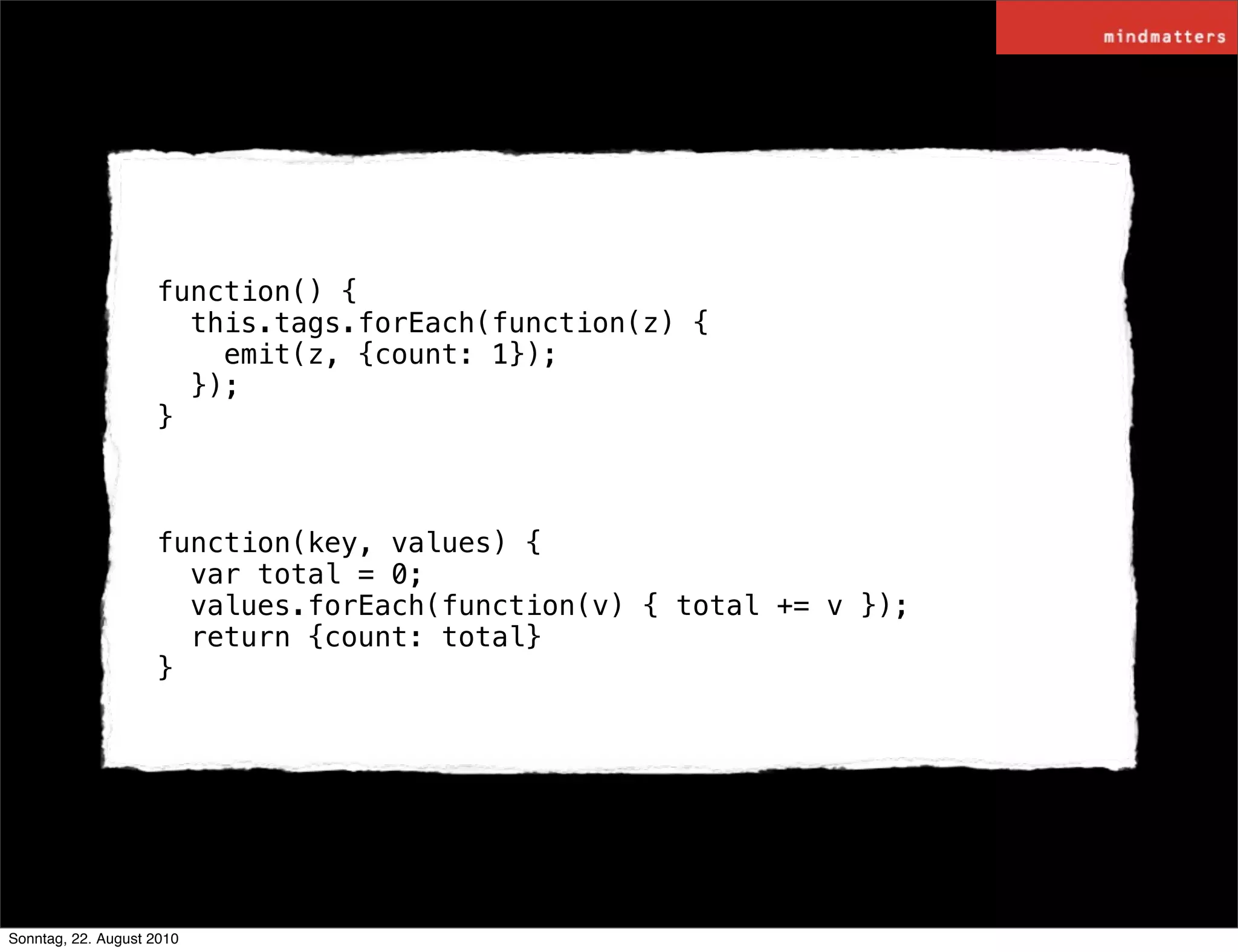 function() {
                      this.tags.forEach(function(z) {
                        emit(z, {count: 1});
                      });
                    }



                    function(key, values) {
                      var total = 0;
                      values.forEach(function(v) { total += v });
                      return {count: total}
                    }




Sonntag, 22. August 2010
 