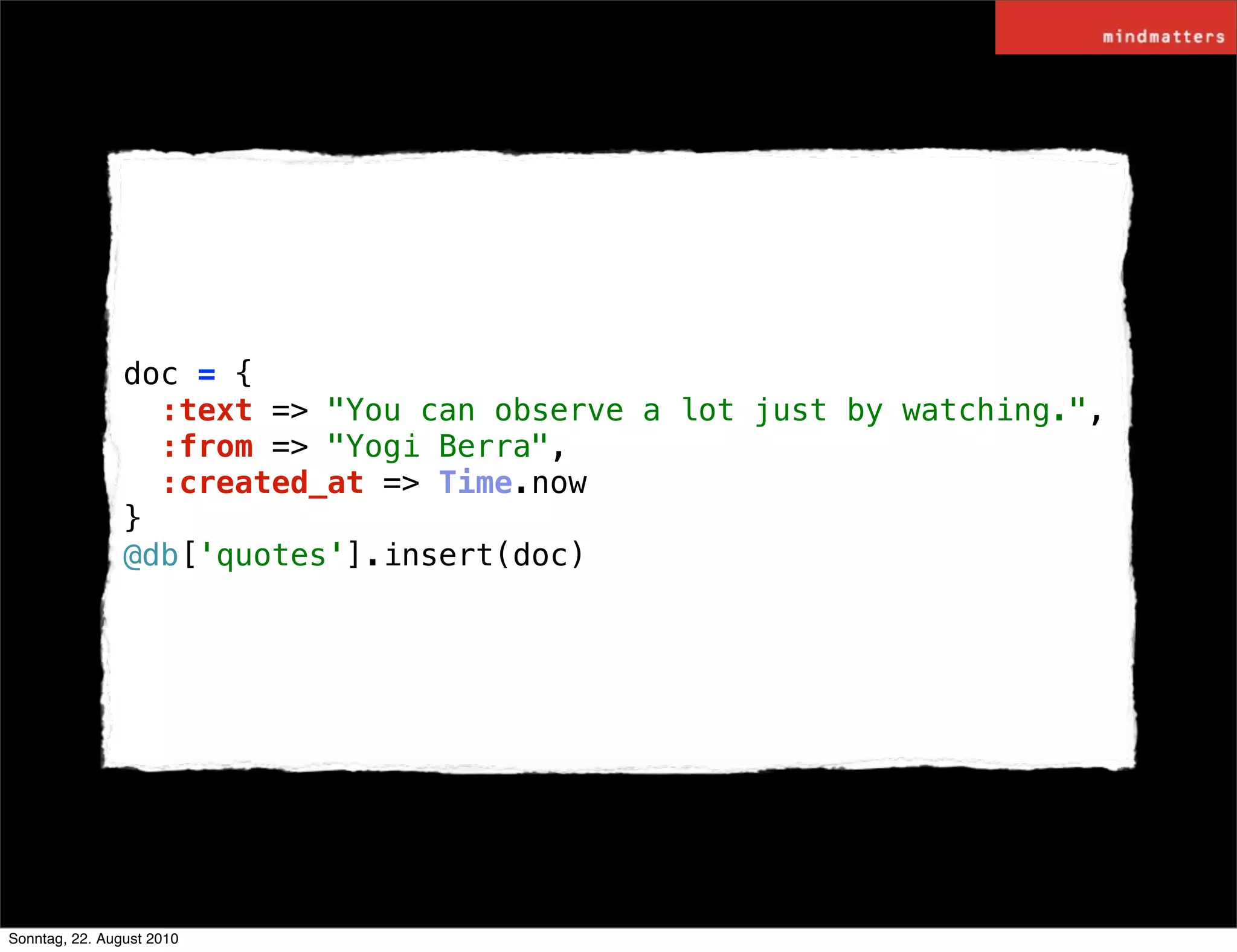 doc = {
                  :text => "You can observe a lot just by watching.",
                  :from => "Yogi Berra",
                  :created_at => Time.now
                }
                @db['quotes'].insert(doc)




Sonntag, 22. August 2010
 