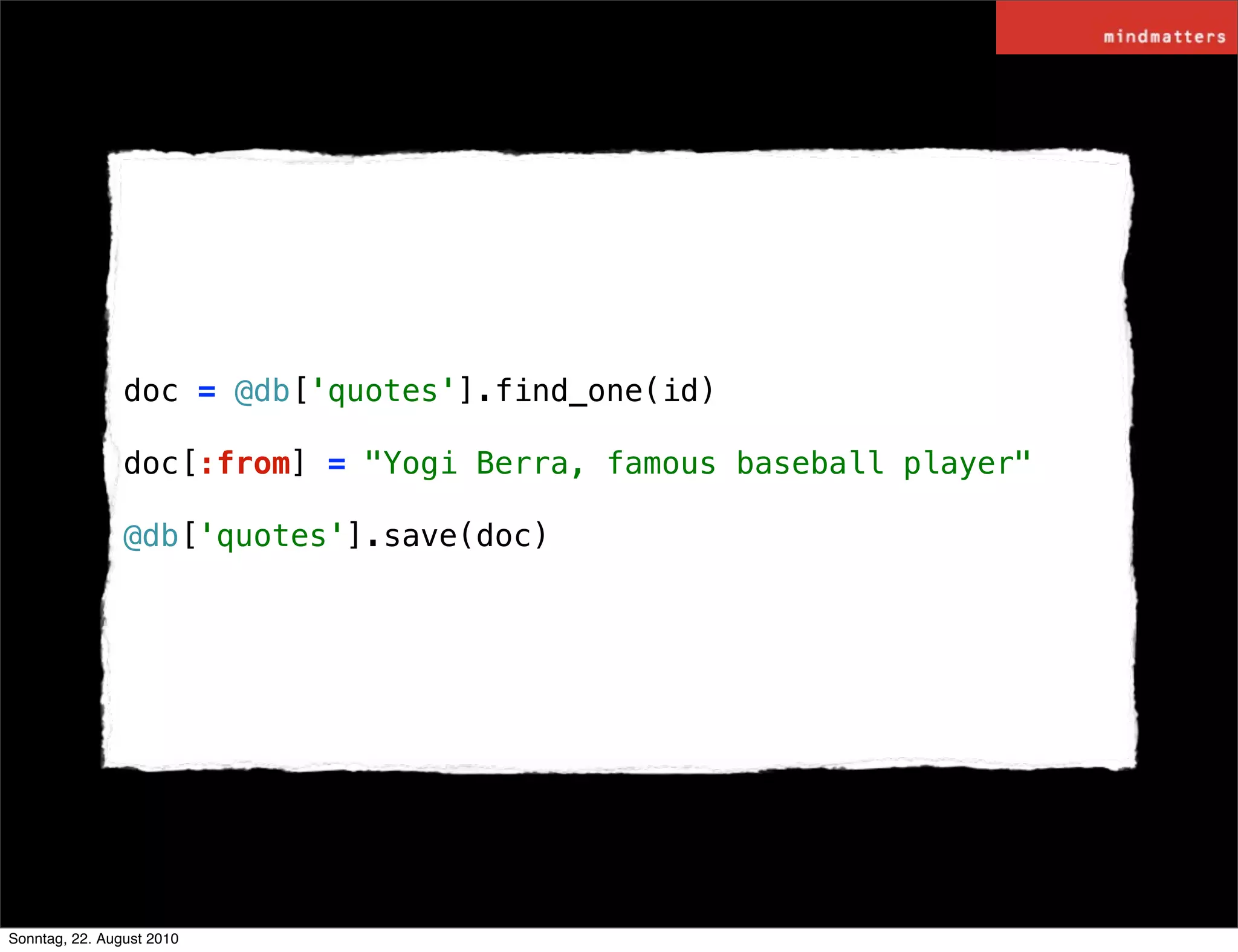 doc = @db['quotes'].find_one(id)

                doc[:from] = "Yogi Berra, famous baseball player"

                @db['quotes'].save(doc)




Sonntag, 22. August 2010
 