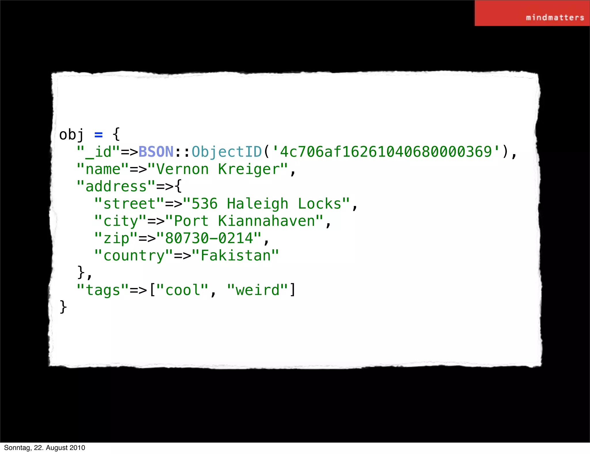 obj = {
                  "_id"=>BSON::ObjectID('4c706af16261040680000369'),
                  "name"=>"Vernon Kreiger",
                  "address"=>{
                    "street"=>"536 Haleigh Locks",
                    "city"=>"Port Kiannahaven",
                    "zip"=>"80730-0214",
                    "country"=>"Fakistan"
                  },
                  "tags"=>["cool", "weird"]
                }




Sonntag, 22. August 2010
 