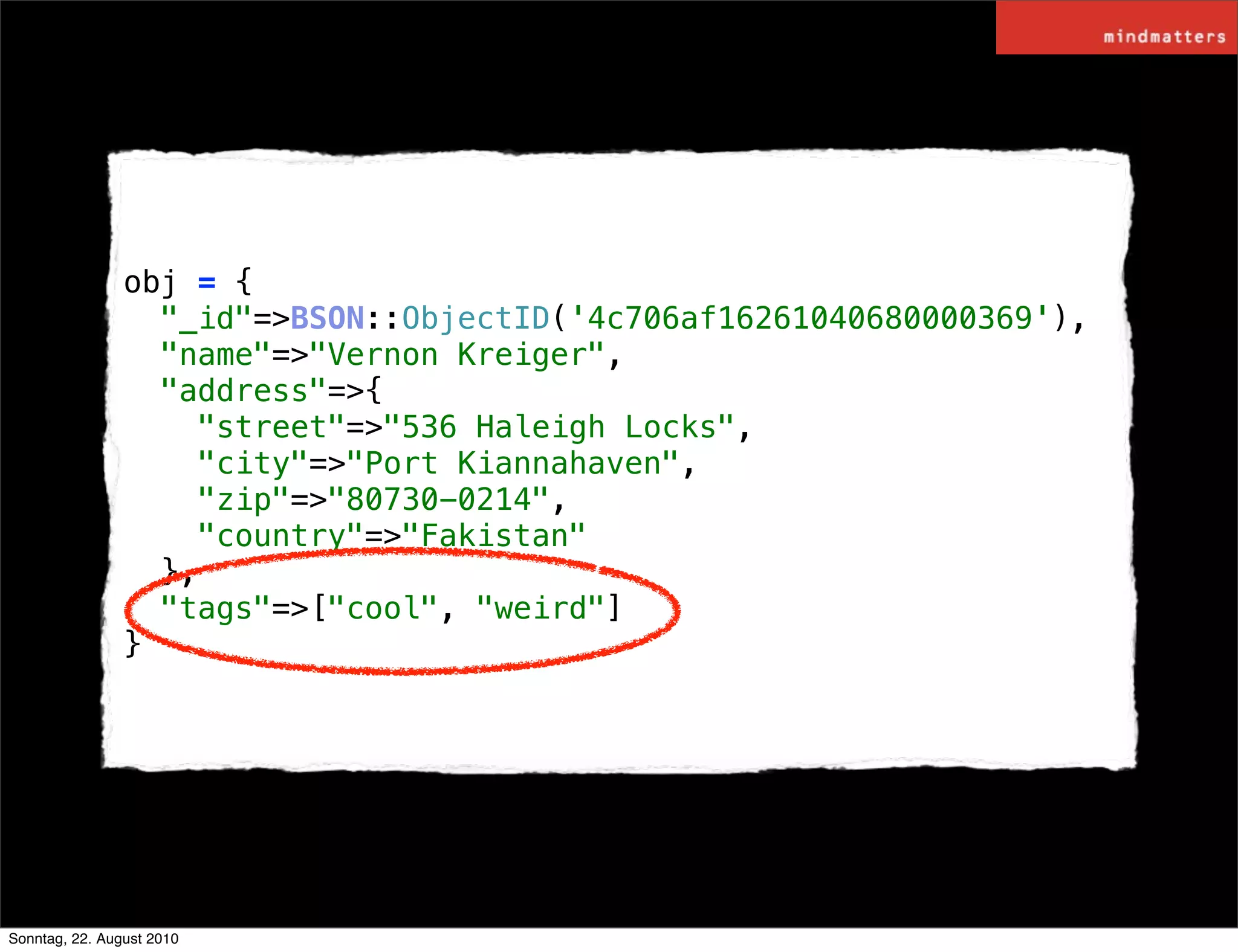 obj = {
                  "_id"=>BSON::ObjectID('4c706af16261040680000369'),
                  "name"=>"Vernon Kreiger",
                  "address"=>{
                    "street"=>"536 Haleigh Locks",
                    "city"=>"Port Kiannahaven",
                    "zip"=>"80730-0214",
                    "country"=>"Fakistan"
                  },
                  "tags"=>["cool", "weird"]
                }




Sonntag, 22. August 2010
 