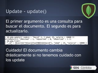 Update - update()
El primer argumento es una consulta para
buscar el documento. El segundo es para
actualizarlo.
Cuidado! El documento cambia
drásticamente si no tenemos cuidado con
los update
 
