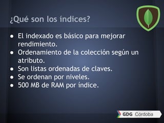 ¿Qué son los índices?
● El indexado es básico para mejorar
rendimiento.
● Ordenamiento de la colección según un
atributo.
● Son listas ordenadas de claves.
● Se ordenan por niveles.
● 500 MB de RAM por índice.
 