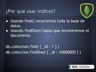 ¿Por qué usar índices?
● Usando find() recorremos toda la base de
datos.
● Usando findOne() hasta que encontremos el
documento
db.coleccion.find( { _id : 1 } )
db.coleccion.findOne( { _id : 10000000 } )
 