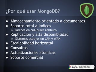¿Por qué usar MongoDB?
● Almacenamiento orientado a documentos
● Soporte total a índices
○ Índices en cualquier atributo
● Replicación y alta disponibilidad
○ Sistemas espejos en LAN y WAN
● Escalabilidad horizontal
● Consultas
● Actualizaciones atómicas
● Soporte comercial
 
