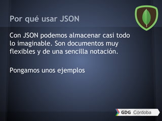 Por qué usar JSON
Con JSON podemos almacenar casi todo
lo imaginable. Son documentos muy
flexibles y de una sencilla notación.
Pongamos unos ejemplos
 