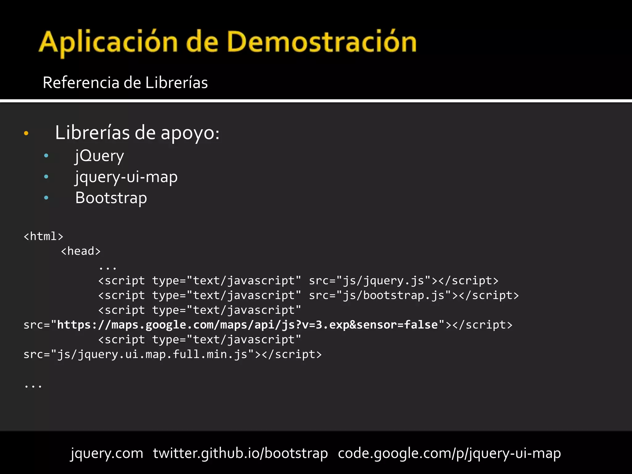 • Librerías de apoyo:
• jQuery
• jquery-ui-map
• Bootstrap
Referencia de Librerías
jquery.com twitter.github.io/bootstrap code.google.com/p/jquery-ui-map
<html>
<head>
...
<script type="text/javascript" src="js/jquery.js"></script>
<script type="text/javascript" src="js/bootstrap.js"></script>
<script type="text/javascript"
src="https://maps.google.com/maps/api/js?v=3.exp&sensor=false"></script>
<script type="text/javascript"
src="js/jquery.ui.map.full.min.js"></script>
...
 