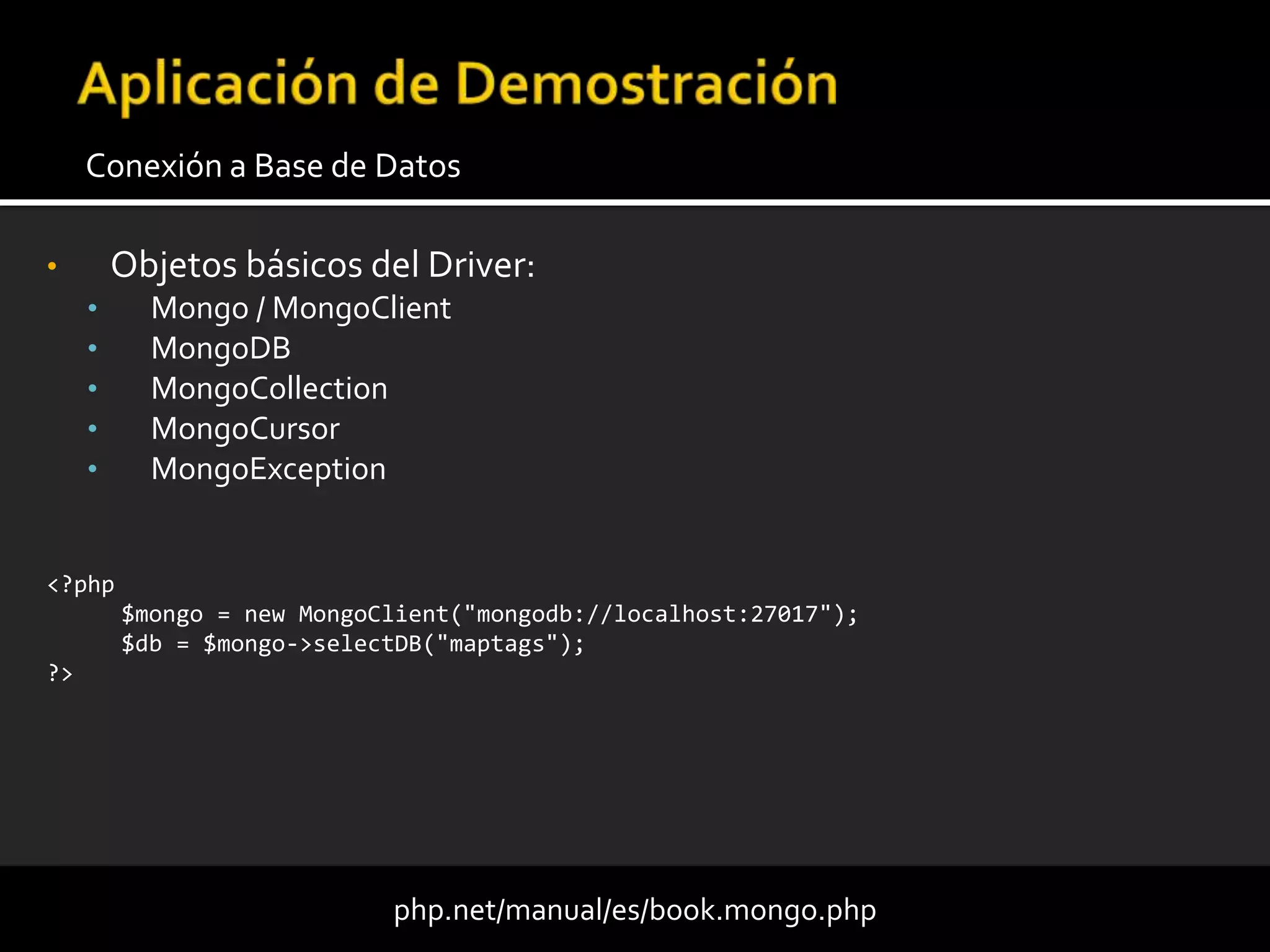 • Objetos básicos del Driver:
• Mongo / MongoClient
• MongoDB
• MongoCollection
• MongoCursor
• MongoException
Conexión a Base de Datos
php.net/manual/es/book.mongo.php
<?php
$mongo = new MongoClient("mongodb://localhost:27017");
$db = $mongo->selectDB("maptags");
?>
 