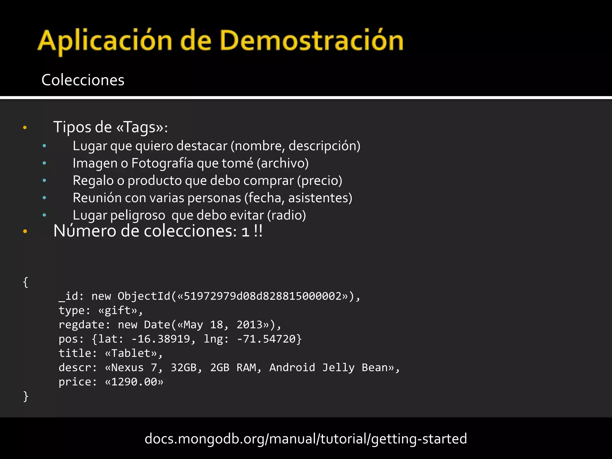 • Tipos de «Tags»:
• Lugar que quiero destacar (nombre, descripción)
• Imagen o Fotografía que tomé (archivo)
• Regalo o producto que debo comprar (precio)
• Reunión con varias personas (fecha, asistentes)
• Lugar peligroso que debo evitar (radio)
• Número de colecciones: 1 !!
Colecciones
docs.mongodb.org/manual/tutorial/getting-started
{
_id: new ObjectId(«51972979d08d828815000002»),
type: «gift»,
regdate: new Date(«May 18, 2013»),
pos: {lat: -16.38919, lng: -71.54720}
title: «Tablet»,
descr: «Nexus 7, 32GB, 2GB RAM, Android Jelly Bean»,
price: «1290.00»
}
 