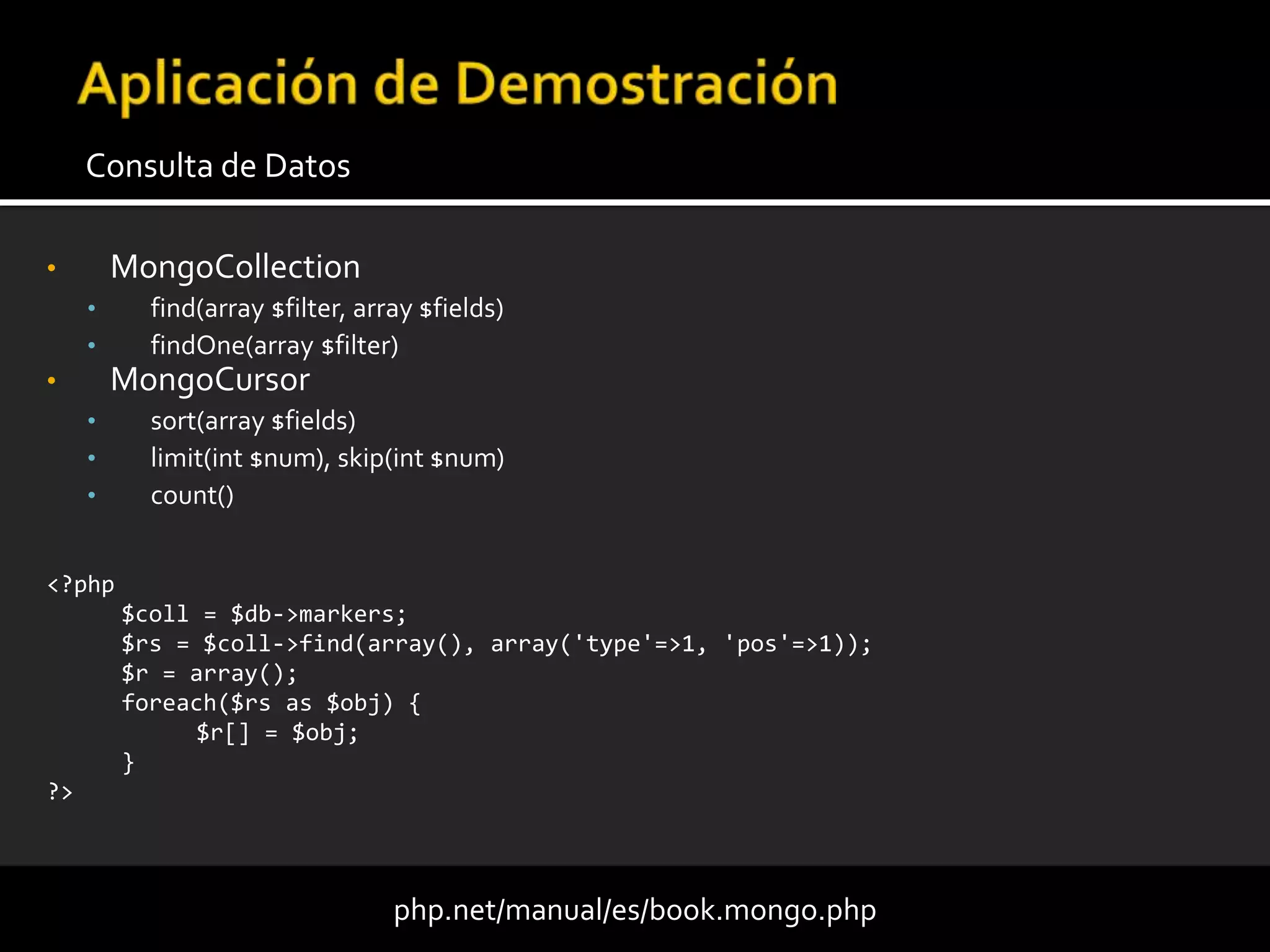 • MongoCollection
• find(array $filter, array $fields)
• findOne(array $filter)
• MongoCursor
• sort(array $fields)
• limit(int $num), skip(int $num)
• count()
Consulta de Datos
php.net/manual/es/book.mongo.php
<?php
$coll = $db->markers;
$rs = $coll->find(array(), array('type'=>1, 'pos'=>1));
$r = array();
foreach($rs as $obj) {
$r[] = $obj;
}
?>
 