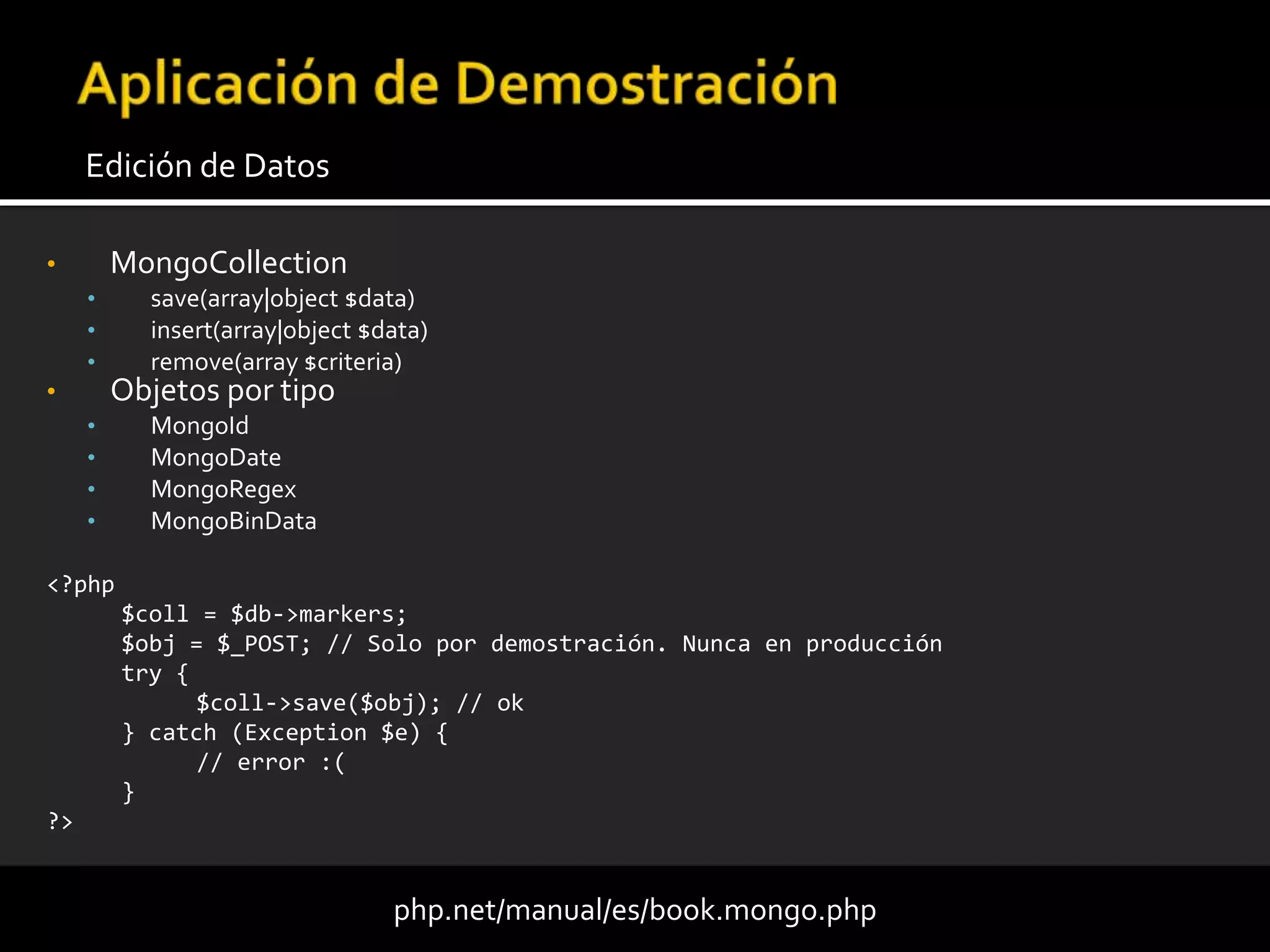 • MongoCollection
• save(array|object $data)
• insert(array|object $data)
• remove(array $criteria)
• Objetos por tipo
• MongoId
• MongoDate
• MongoRegex
• MongoBinData
Edición de Datos
php.net/manual/es/book.mongo.php
<?php
$coll = $db->markers;
$obj = $_POST; // Solo por demostración. Nunca en producción
try {
$coll->save($obj); // ok
} catch (Exception $e) {
// error :(
}
?>
 