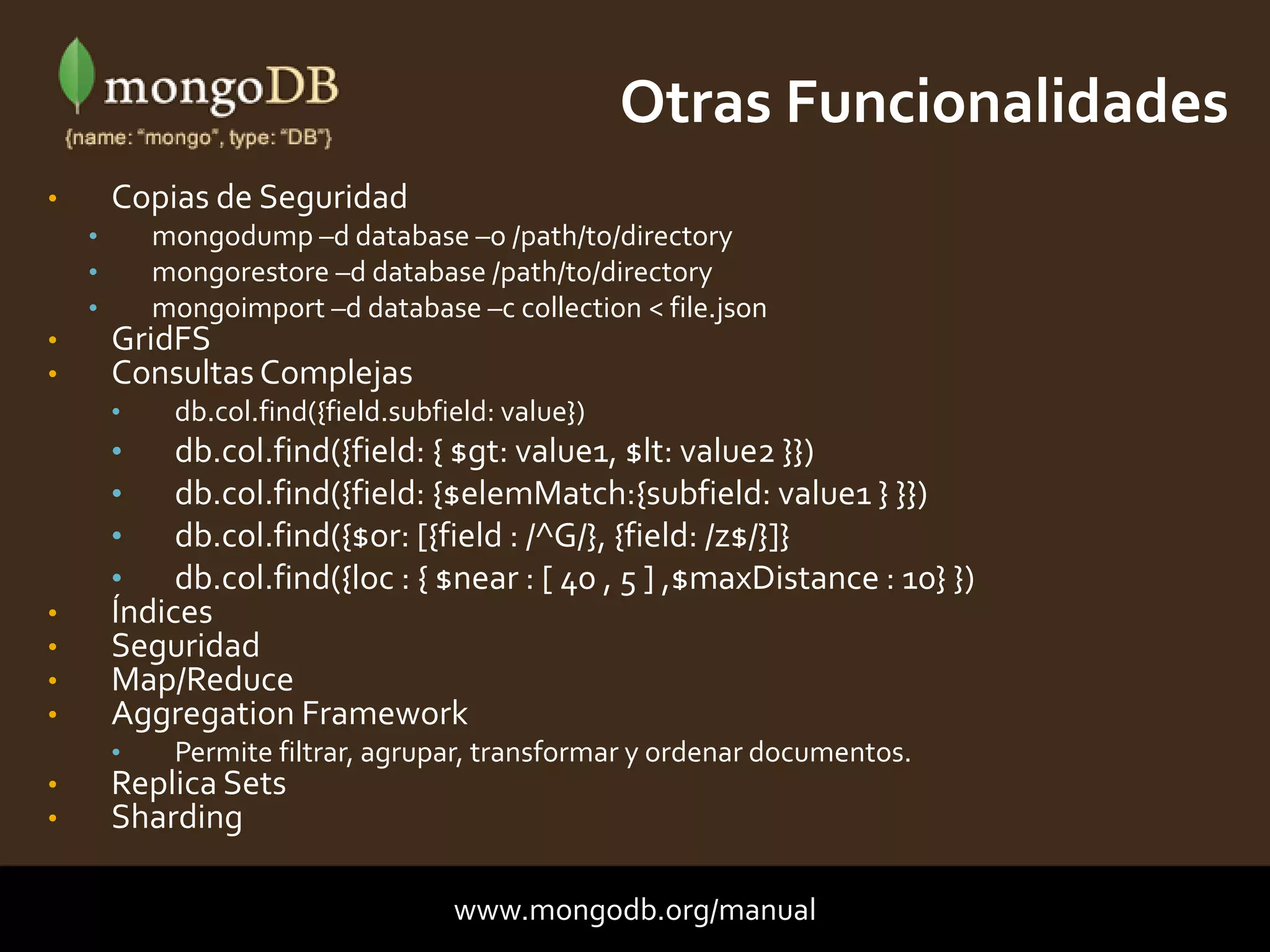 • Copias de Seguridad
• mongodump –d database –o /path/to/directory
• mongorestore –d database /path/to/directory
• mongoimport –d database –c collection < file.json
• GridFS
• Consultas Complejas
• db.col.find({field.subfield: value})
• db.col.find({field: { $gt: value1, $lt: value2 }})
• db.col.find({field: {$elemMatch:{subfield: value1 } }})
• db.col.find({$or: [{field : /^G/}, {field: /z$/}]}
• db.col.find({loc : { $near : [ 40 , 5 ] ,$maxDistance : 10} })
• Índices
• Seguridad
• Map/Reduce
• Aggregation Framework
• Permite filtrar, agrupar, transformar y ordenar documentos.
• Replica Sets
• Sharding
Otras Funcionalidades
www.mongodb.org/manual
 