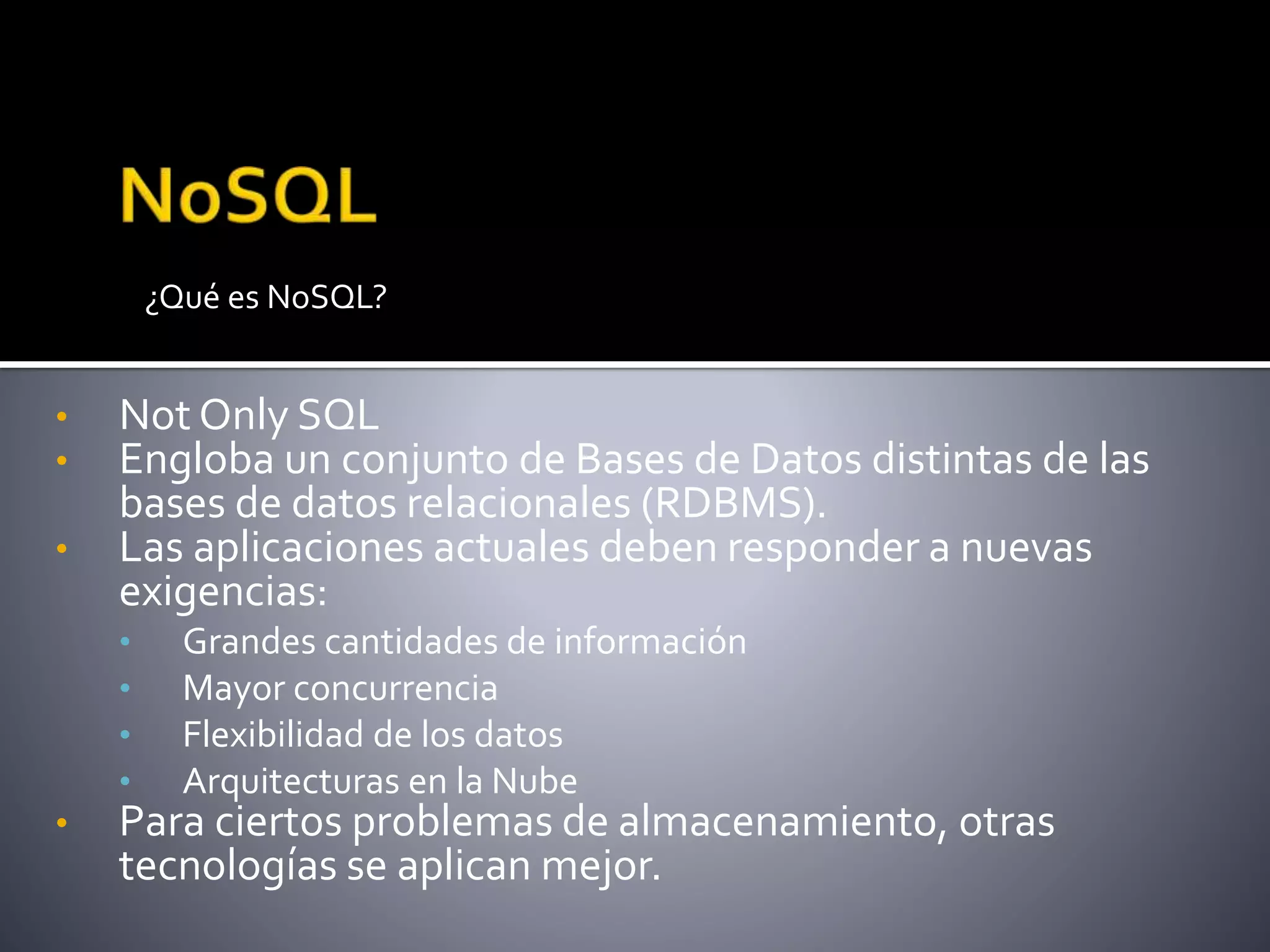 • Not Only SQL
• Engloba un conjunto de Bases de Datos distintas de las
bases de datos relacionales (RDBMS).
• Las aplicaciones actuales deben responder a nuevas
exigencias:
• Grandes cantidades de información
• Mayor concurrencia
• Flexibilidad de los datos
• Arquitecturas en la Nube
• Para ciertos problemas de almacenamiento, otras
tecnologías se aplican mejor.
¿Qué es NoSQL?
 