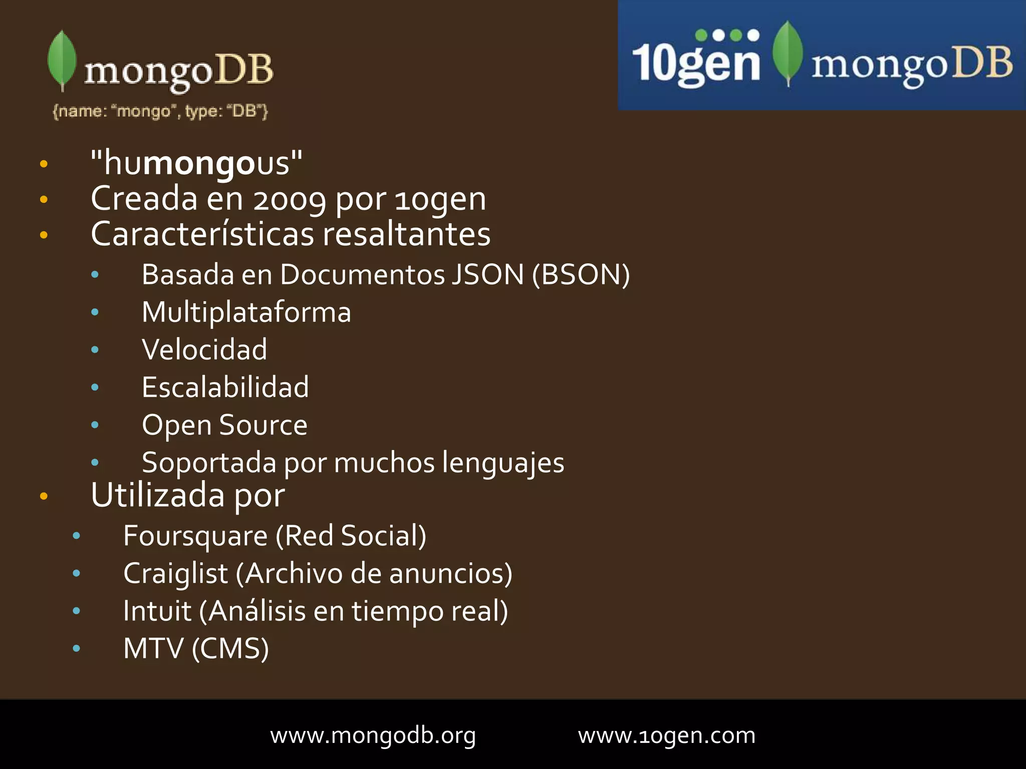 • "humongous"
• Creada en 2009 por 10gen
• Características resaltantes
• Basada en Documentos JSON (BSON)
• Multiplataforma
• Velocidad
• Escalabilidad
• Open Source
• Soportada por muchos lenguajes
• Utilizada por
• Foursquare (Red Social)
• Craiglist (Archivo de anuncios)
• Intuit (Análisis en tiempo real)
• MTV (CMS)
www.mongodb.org www.10gen.com
 