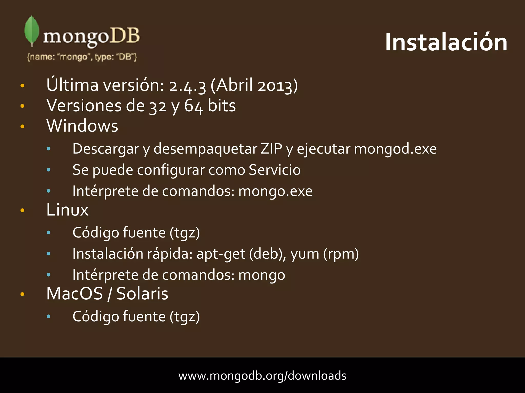 • Última versión: 2.4.3 (Abril 2013)
• Versiones de 32 y 64 bits
• Windows
• Descargar y desempaquetar ZIP y ejecutar mongod.exe
• Se puede configurar como Servicio
• Intérprete de comandos: mongo.exe
• Linux
• Código fuente (tgz)
• Instalación rápida: apt-get (deb), yum (rpm)
• Intérprete de comandos: mongo
• MacOS / Solaris
• Código fuente (tgz)
Instalación
www.mongodb.org/downloads
 