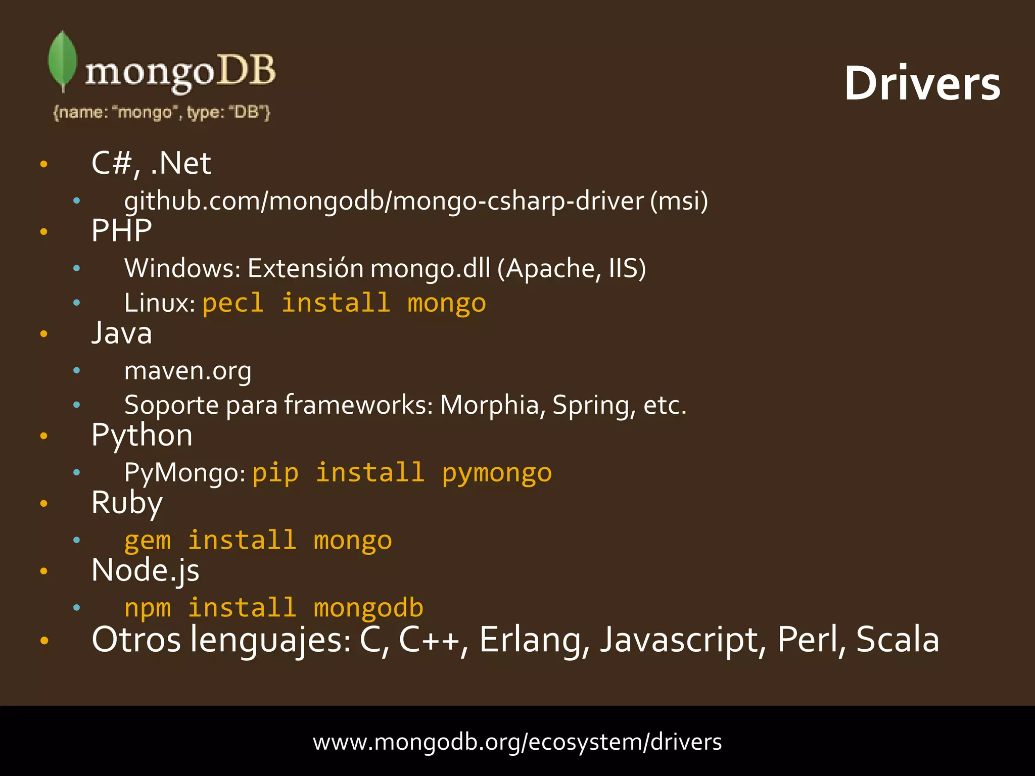 • C#, .Net
• github.com/mongodb/mongo-csharp-driver (msi)
• PHP
• Windows: Extensión mongo.dll (Apache, IIS)
• Linux: pecl install mongo
• Java
• maven.org
• Soporte para frameworks: Morphia, Spring, etc.
• Python
• PyMongo: pip install pymongo
• Ruby
• gem install mongo
• Node.js
• npm install mongodb
• Otros lenguajes: C, C++, Erlang, Javascript, Perl, Scala
Drivers
www.mongodb.org/ecosystem/drivers
 