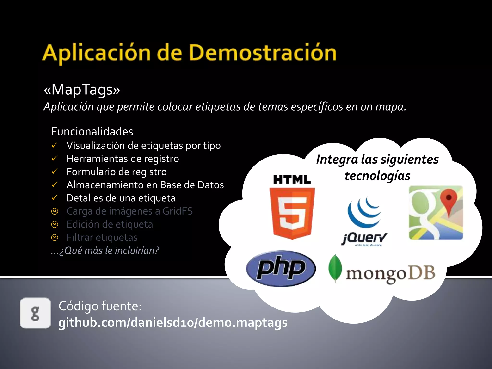 «MapTags»
Aplicación que permite colocar etiquetas de temas específicos en un mapa.
Código fuente:
github.com/danielsd10/demo.maptags
Funcionalidades
 Visualización de etiquetas por tipo
 Herramientas de registro
 Formulario de registro
 Almacenamiento en Base de Datos
 Detalles de una etiqueta
 Carga de imágenes a GridFS
 Edición de etiqueta
 Filtrar etiquetas
…¿Qué más le incluirían?
Integra las siguientes
tecnologías
 