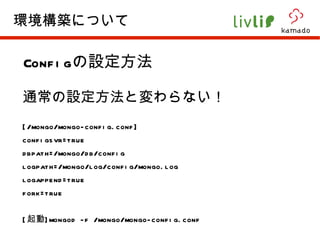 Config の設定方法 通常の設定方法と変わらない！ [/mongo/mongo-config.conf] configsvr=true dbpath=/mongo/db/config logpath=/mongo/log/config/mongo.log logappend=true fork=true [ 起動 ]mongod -f /mongo/mongo-config.conf 環境構築について 