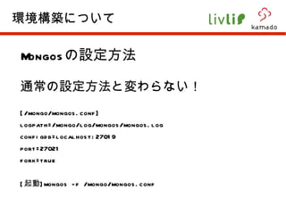 Mongos の設定方法 通常の設定方法と変わらない！ [/mongo/mongos.conf] logpath=/mongo/log/mongos/mongos.log configdb=localhost:27019 port=27021 fork=true [ 起動 ]mongos -f /mongo/mongos.conf 環境構築について 