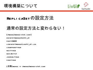 ReplicaSet の設定方法 通常の設定方法と変わらない！ [/mongo/mongo-s1r1.conf] dbpath=/mongo/db/s1_r1 port=28201 logpath=/mongo/log/s1_r1.log logappend=true rest=true replSet=s1 journal=true fork=true [ 起動 ]mongo -f /mongo/mongo-s1r1.conf 環境構築について 