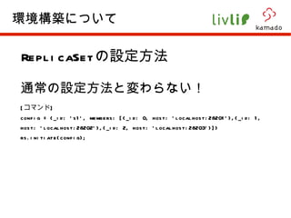 ReplicaSet の設定方法 通常の設定方法と変わらない！ [ コマンド ] config = {_id: 's1', members: [{_id: 0, host: 'localhost:28201'},{_id: 1, host: 'localhost:28202'},{_id: 2, host: 'localhost:28203'}]} rs.initiate(config);  環境構築について 