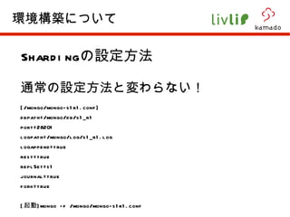 Sharding の設定方法 通常の設定方法と変わらない！ [/mongo/mongo-s1r1.conf] dbpath=/mongo/db/s1_r1 port=28201 logpath=/mongo/log/s1_r1.log logappend=true rest=true replSet=s1 journal=true fork=true [ 起動 ]mongo -f /mongo/mongo-s1r1.conf 環境構築について 