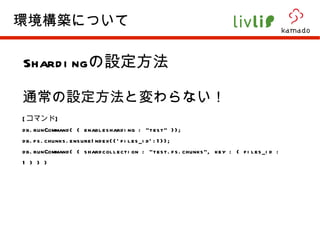 Sharding の設定方法 通常の設定方法と変わらない！ [ コマンド ] db.runCommand( { enablesharding : "test" }); db.fs.chunks.ensureIndex({'files_id':1}); db.runCommand( { shardcollection : "test.fs.chunks", key : { files_id : 1 } } )  環境構築について 
