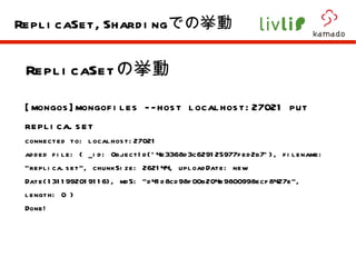 ReplicaSet の挙動 [mongos]mongofiles --host localhost:27021 put replica.set  connected to: localhost:27021 added file: { _id: ObjectId('4e3368d3c629125977fed2b7'), filename: "replica.set", chunkSize: 262144, uploadDate: new Date(1311992019116), md5: "d41d8cd98f00b204e9800998ecf8427e", length: 0 } Done! ReplicaSet,Sharding での挙動 